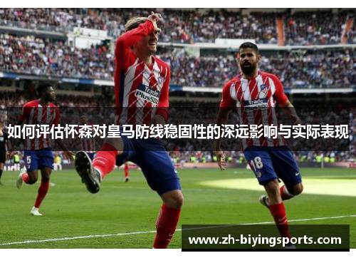 如何评估怀森对皇马防线稳固性的深远影响与实际表现